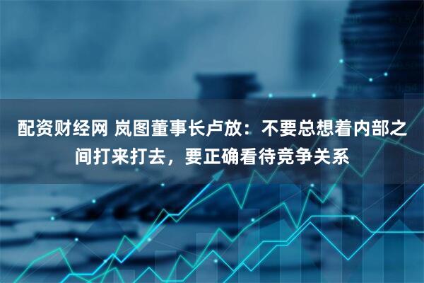 配资财经网 岚图董事长卢放：不要总想着内部之间打来打去，要正确看待竞争关系