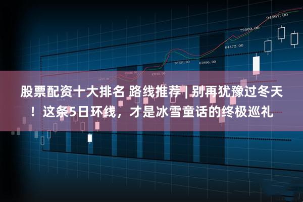 股票配资十大排名 路线推荐 | 别再犹豫过冬天！这条5日环线，才是冰雪童话的终极巡礼