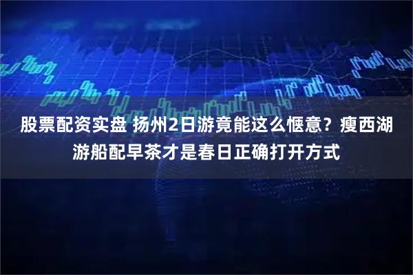 股票配资实盘 扬州2日游竟能这么惬意？瘦西湖游船配早茶才是春日正确打开方式