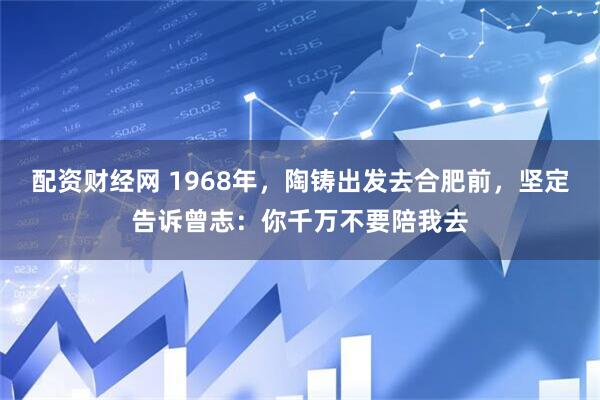 配资财经网 1968年，陶铸出发去合肥前，坚定告诉曾志：你千万不要陪我去