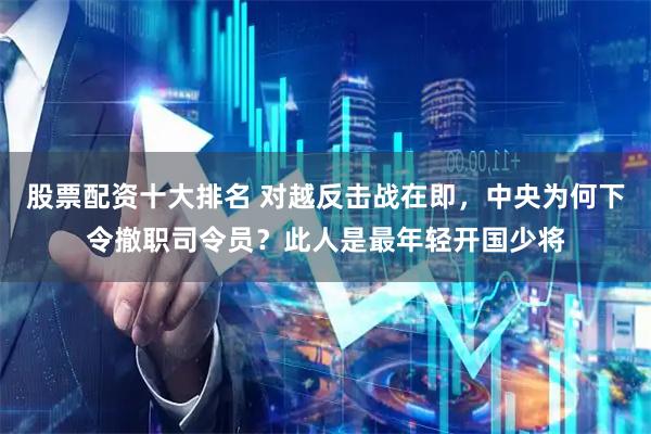 股票配资十大排名 对越反击战在即，中央为何下令撤职司令员？此人是最年轻开国少将