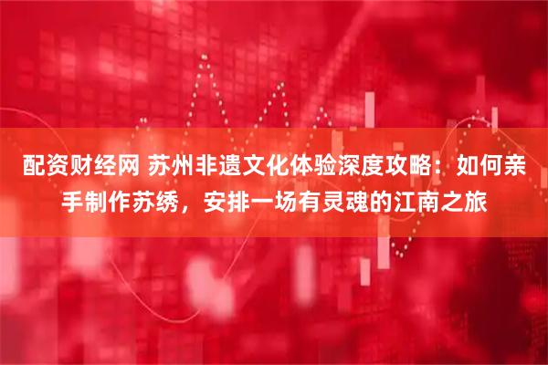 配资财经网 苏州非遗文化体验深度攻略：如何亲手制作苏绣，安排一场有灵魂的江南之旅