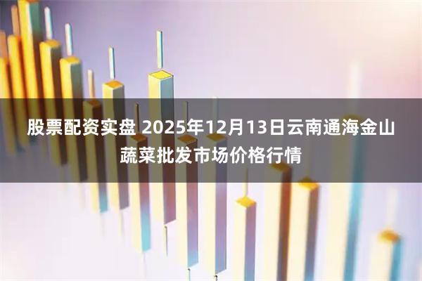 股票配资实盘 2025年12月13日云南通海金山蔬菜批发市场价格行情