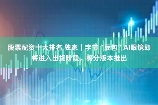 股票配资十大排名 独家｜字节“豆包”AI眼镜即将进入出货阶段，将分版本推出