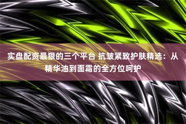 实盘配资最狠的三个平台 抗皱紧致护肤精选：从精华油到面霜的全方位呵护