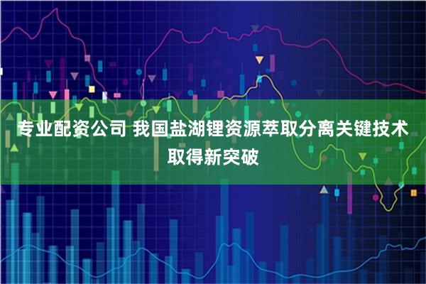 专业配资公司 我国盐湖锂资源萃取分离关键技术取得新突破