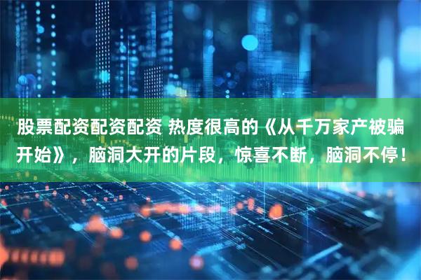 股票配资配资配资 热度很高的《从千万家产被骗开始》，脑洞大开的片段，惊喜不断，脑洞不停！