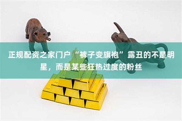 正规配资之家门户 “裤子变旗袍” 露丑的不是明星，而是某些狂热过度的粉丝