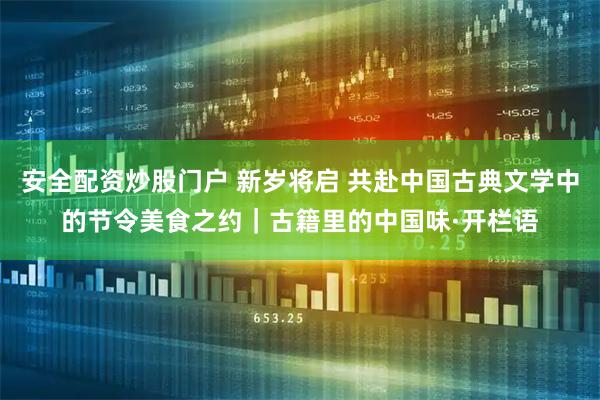 安全配资炒股门户 新岁将启 共赴中国古典文学中的节令美食之约｜古籍里的中国味·开栏语