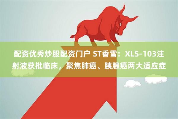 配资优秀炒股配资门户 ST香雪：XLS-103注射液获批临床，聚焦肺癌、胰腺癌两大适应症