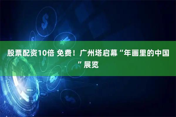 股票配资10倍 免费！广州塔启幕“年画里的中国”展览