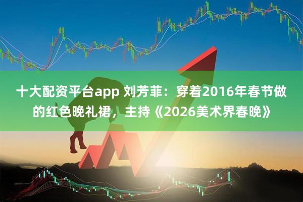 十大配资平台app 刘芳菲：穿着2016年春节做的红色晚礼裙，主持《2026美术界春晚》