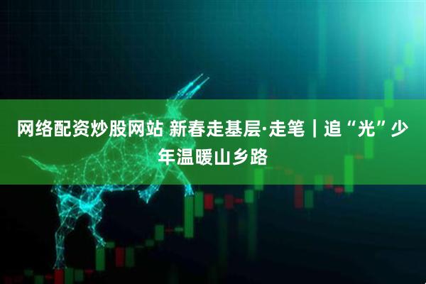 网络配资炒股网站 新春走基层·走笔｜追“光”少年温暖山乡路