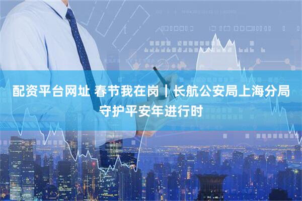 配资平台网址 春节我在岗｜长航公安局上海分局守护平安年进行时