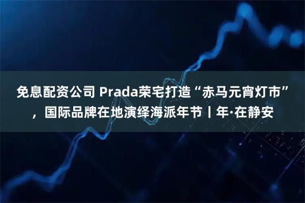 免息配资公司 Prada荣宅打造“赤马元宵灯市”，国际品牌在地演绎海派年节丨年·在静安