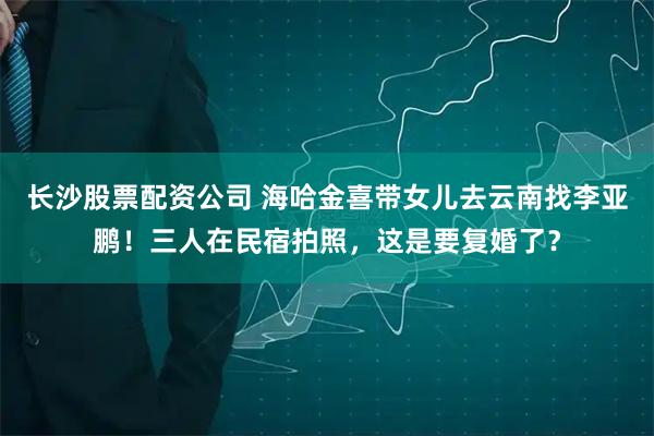 长沙股票配资公司 海哈金喜带女儿去云南找李亚鹏！三人在民宿拍照，这是要复婚了？