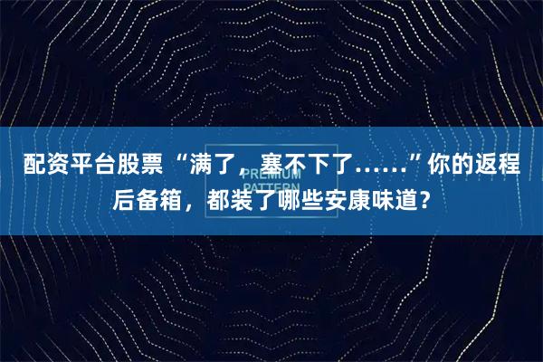 配资平台股票 “满了，塞不下了……”你的返程后备箱，都装了哪些安康味道？