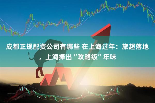 成都正规配资公司有哪些 在上海过年：旅超落地，上海捧出“攻略级”年味