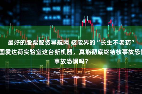 最好的股票配资导航网 核能界的“长生不老药”？美国爱达荷实验室这台新机器，真能彻底终结核事故恐惧吗？