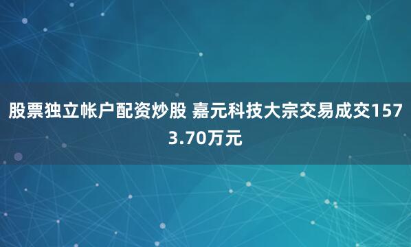 股票独立帐户配资炒股 嘉元科技大宗交易成交1573.70万元