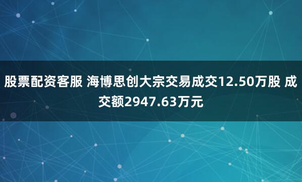 股票配资客服 海博思创大宗交易成交12.50万股 成交额2947.63万元
