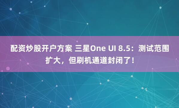 配资炒股开户方案 三星One UI 8.5：测试范围扩大，但刷机通道封闭了！