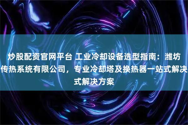 炒股配资官网平台 工业冷却设备选型指南：潍坊祥洲传热系统有限公司，专业冷却塔及换热器一站式解决方案