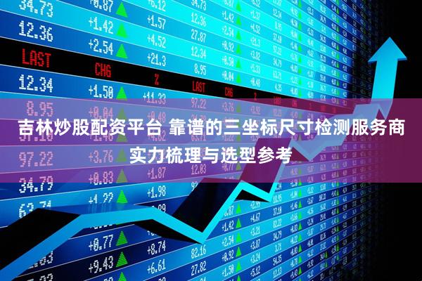 吉林炒股配资平台 靠谱的三坐标尺寸检测服务商实力梳理与选型参考