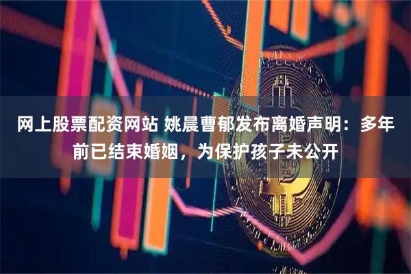 网上股票配资网站 姚晨曹郁发布离婚声明：多年前已结束婚姻，为保护孩子未公开