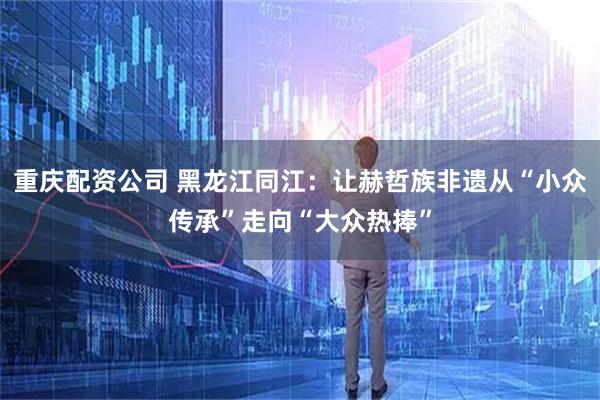 重庆配资公司 黑龙江同江：让赫哲族非遗从“小众传承”走向“大众热捧”