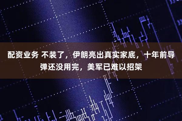 配资业务 不装了，伊朗亮出真实家底，十年前导弹还没用完，美军已难以招架
