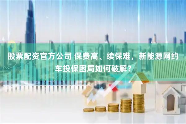 股票配资官方公司 保费高、续保难，新能源网约车投保困局如何破解？