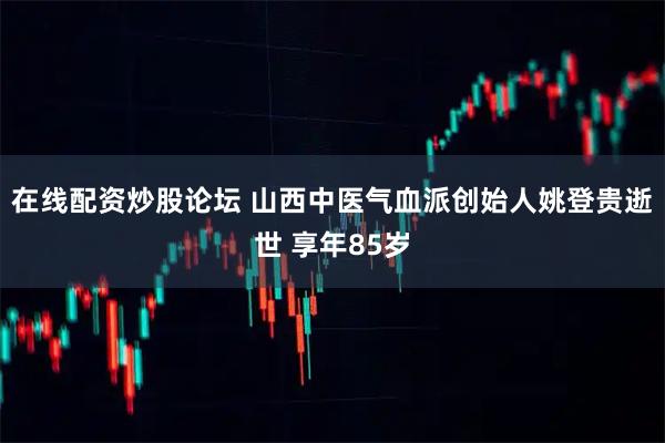 在线配资炒股论坛 山西中医气血派创始人姚登贵逝世 享年85岁