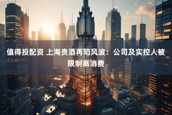 值得投配资 上海贵酒再陷风波：公司及实控人被限制高消费