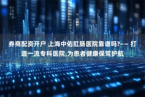 券商配资开户 上海中佑肛肠医院靠谱吗?—— 打造一流专科医院,为患者健康保驾护航