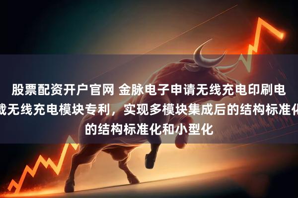 股票配资开户官网 金脉电子申请无线充电印刷电路板和车载无线充电模块专利，实现多模块集成后的结构标准化和小型化
