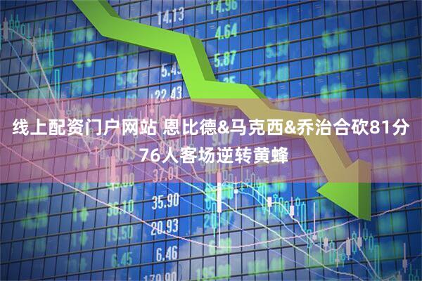 线上配资门户网站 恩比德&马克西&乔治合砍81分 76人客场逆转黄蜂