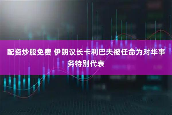 配资炒股免费 伊朗议长卡利巴夫被任命为对华事务特别代表