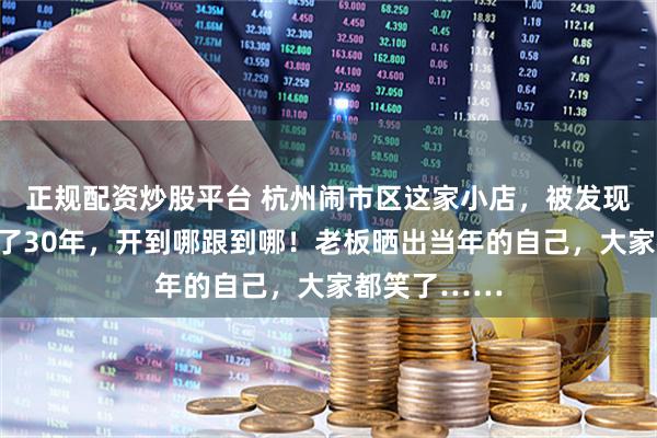 正规配资炒股平台 杭州闹市区这家小店,被发现了!有人追了30年,开到哪跟到哪!老板晒出当年的自己,大家都笑了……