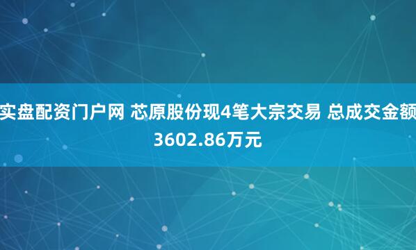 实盘配资门户网 芯原股份现4笔大宗交易 总成交金额3602.86万元