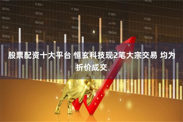 股票配资十大平台 恒玄科技现2笔大宗交易 均为折价成交
